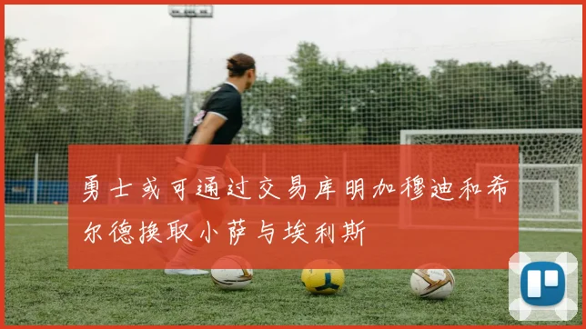 勇士或可通过交易库明加穆迪和希尔德换取小萨与埃利斯