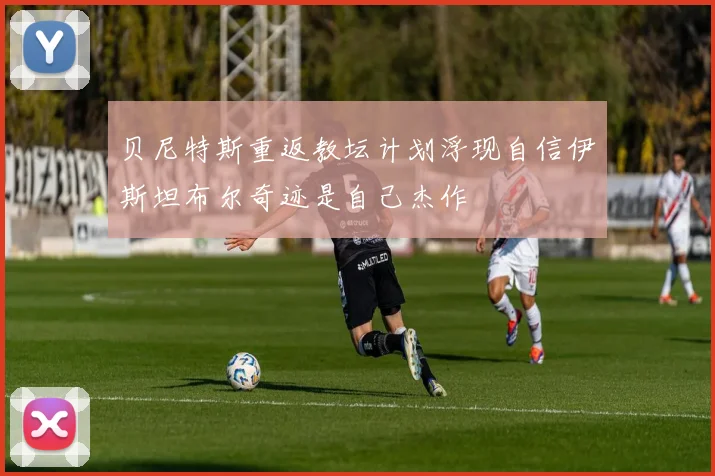 贝尼特斯重返教坛计划浮现自信伊斯坦布尔奇迹是自己杰作