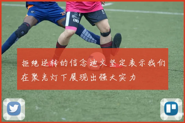 拒绝逆转的信念迪文坚定表示我们在聚光灯下展现出强大实力