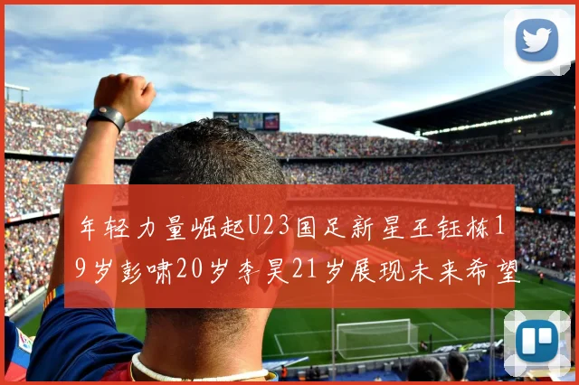 年轻力量崛起U23国足新星王钰栋19岁彭啸20岁李昊21岁展现未来希望