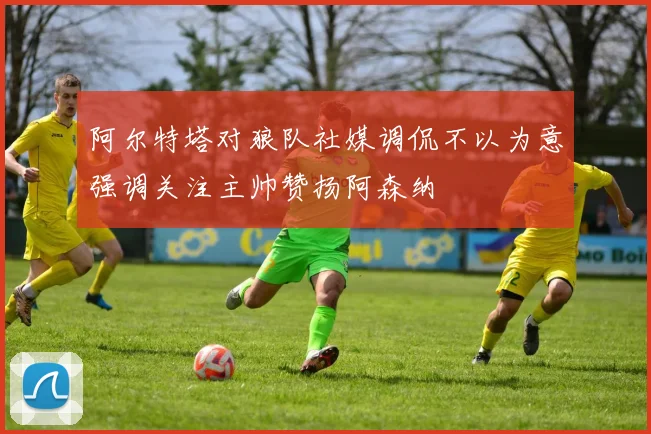 阿尔特塔对狼队社媒调侃不以为意强调关注主帅赞扬阿森纳