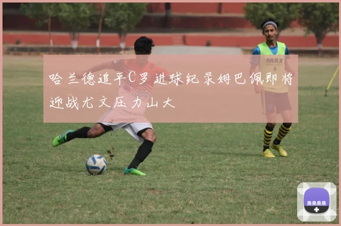 哈兰德追平C罗进球纪录姆巴佩即将迎战尤文压力山大