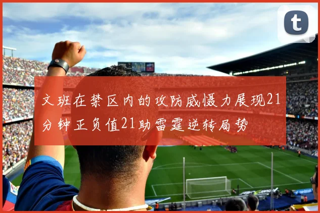 文班在禁区内的攻防威慑力展现21分钟正负值21助雷霆逆转局势