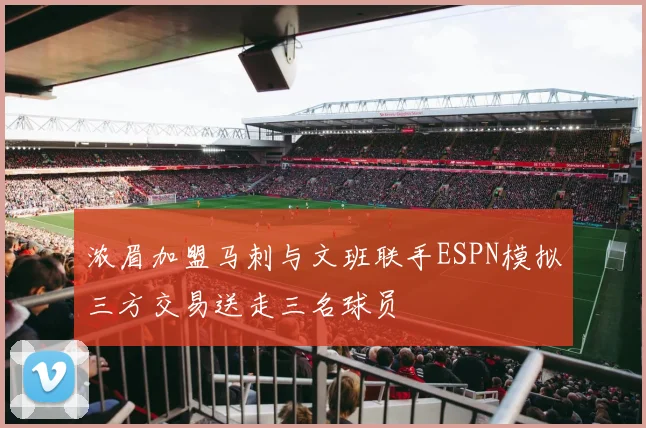 浓眉加盟马刺与文班联手ESPN模拟三方交易送走三名球员