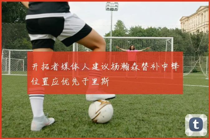 开拓者媒体人建议杨瀚森替补中锋位置应优先于里斯