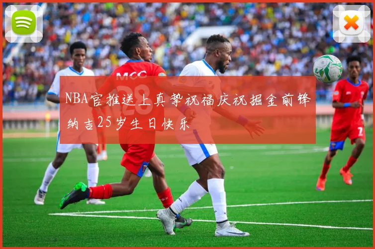 NBA官推送上真挚祝福庆祝掘金前锋纳吉25岁生日快乐