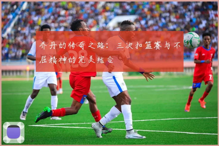 乔丹的传奇之路：三次扣篮赛与不屈精神的完美结合