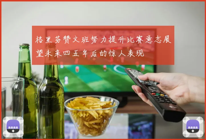 格里芬赞文班努力提升比赛意志展望未来四五年后的惊人表现