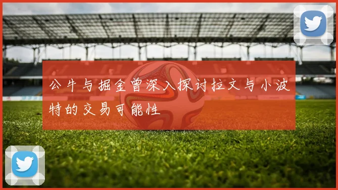 公牛与掘金曾深入探讨拉文与小波特的交易可能性