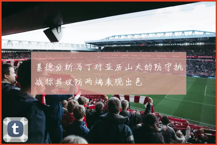 基德分析马丁对亚历山大的防守挑战称其攻防两端表现出色