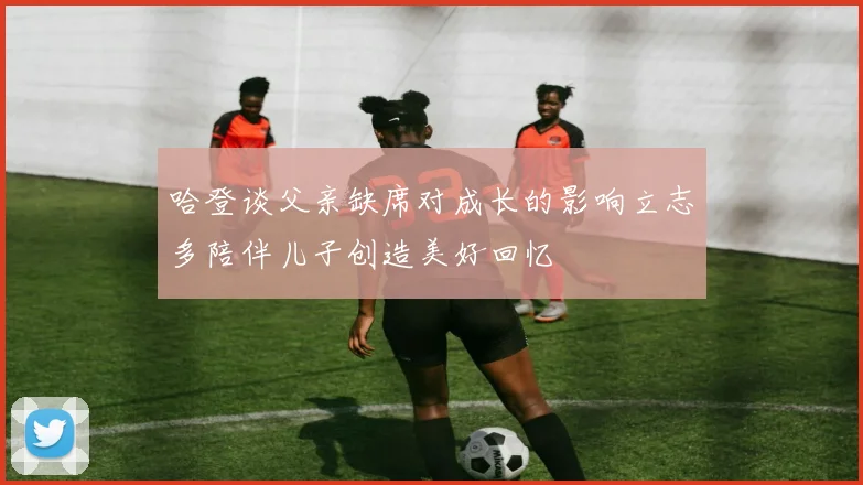 哈登谈父亲缺席对成长的影响立志多陪伴儿子创造美好回忆