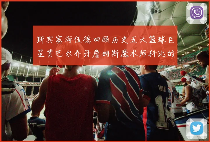 斯宾塞海伍德回顾历史五大篮球巨星贾巴尔乔丹詹姆斯魔术师科比的辉煌成就