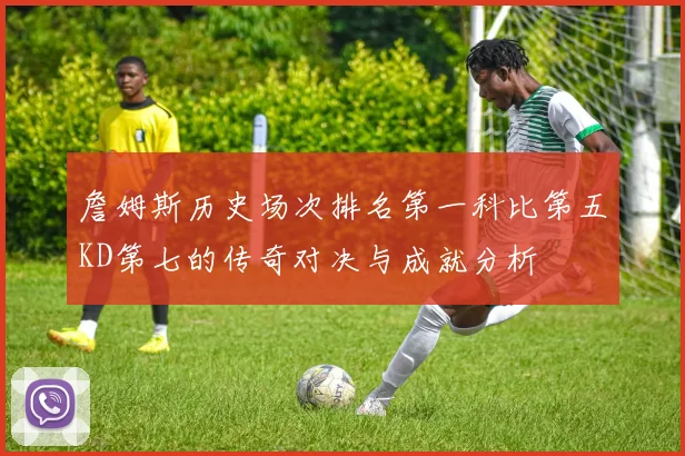 詹姆斯历史场次排名第一科比第五KD第七的传奇对决与成就分析