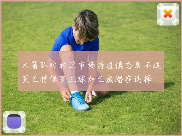 火箭队对控卫市场持谨慎态度不追莫兰特保罗三球加兰成潜在选择