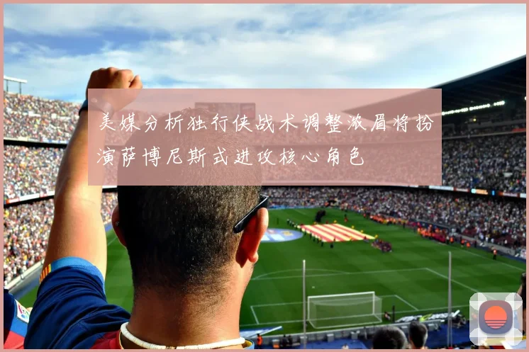 美媒分析独行侠战术调整浓眉将扮演萨博尼斯式进攻核心角色