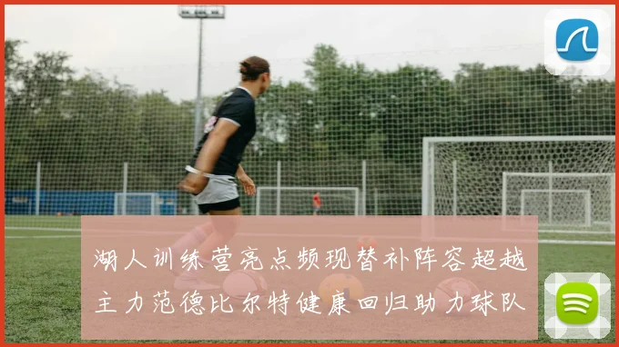 湖人训练营亮点频现替补阵容超越主力范德比尔特健康回归助力球队