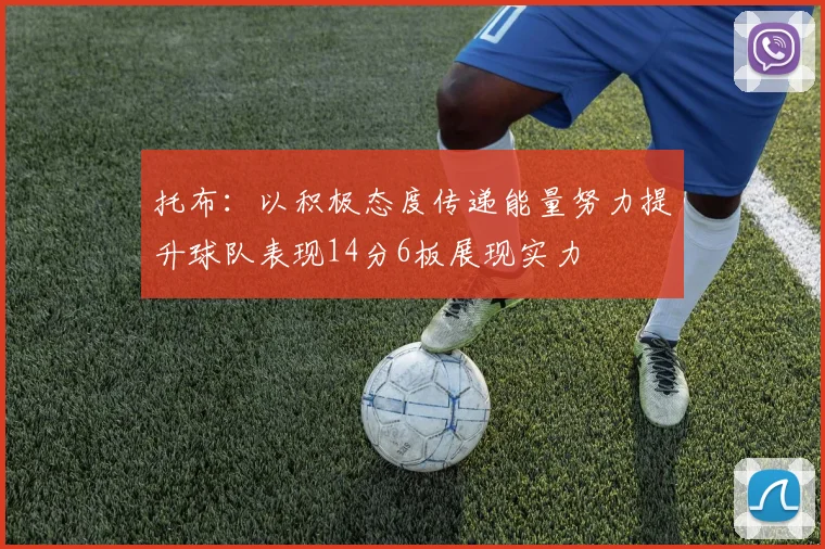 托布：以积极态度传递能量努力提升球队表现14分6板展现实力