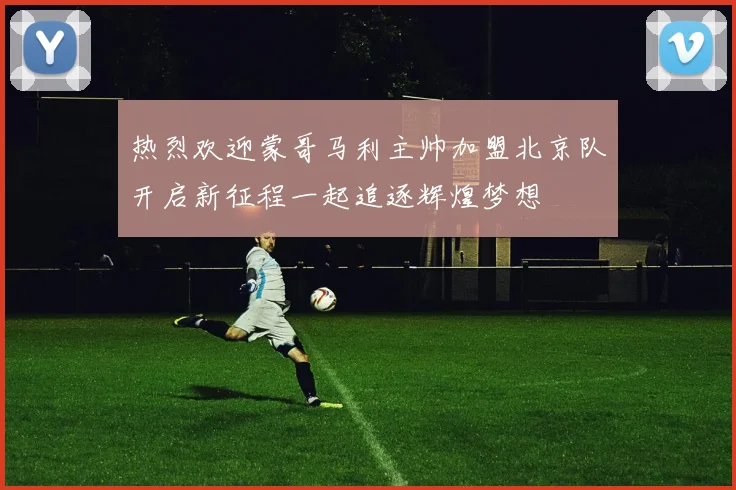 热烈欢迎蒙哥马利主帅加盟北京队开启新征程一起追逐辉煌梦想