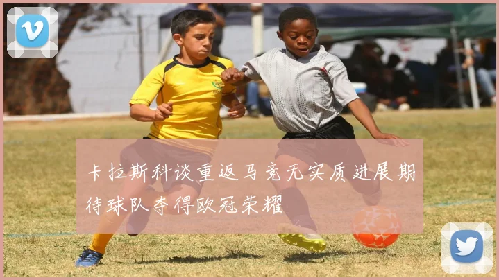卡拉斯科谈重返马竞无实质进展期待球队夺得欧冠荣耀