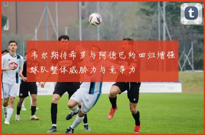 韦尔期待希罗与阿德巴约回归增强球队整体威胁力与竞争力
