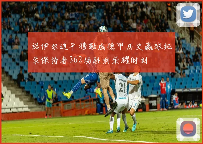诺伊尔追平穆勒成德甲历史赢球纪录保持者362场胜利荣耀时刻