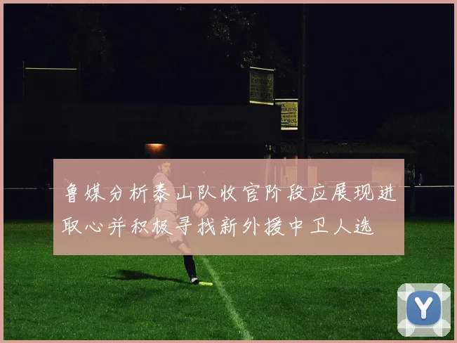 鲁媒分析泰山队收官阶段应展现进取心并积极寻找新外援中卫人选