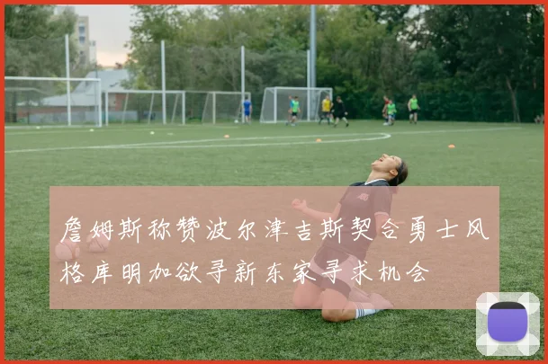 詹姆斯称赞波尔津吉斯契合勇士风格库明加欲寻新东家寻求机会